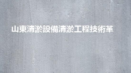 山東清淤設備清淤工程技術革新：關鍵步驟揭秘！